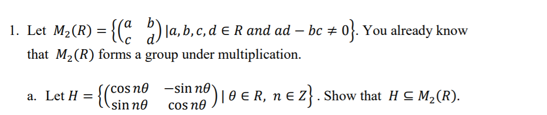 1. Let M2(R) = {( ) la, b, c, d eR and ad
bc + 0}. You already know
that M2(R) forms a group under multiplication.
´cos no
sin no
-sin no
COs no
)loER, nE 2}.
a. Let H ==
Show that H C M2(R).
