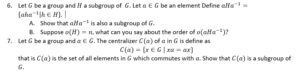 6. Let G be a group and H a subgroup of G. Let a E G be an element Define aHa-1 =
{aha-1|h E H}.
A. Show that aHa-1 is also a subgroup of G.
B. Suppose o(H)= n, what can you say about the order of o(aHa-1)?
7. Let G be a group and a E G. The centralizer C(a) of a in G is define as
C (a) xE G | χα αx)
that is C(a) is the set of all elements in G which commutes with a. Show that C(a) is a subgroup of
G.

