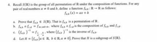 4. Recall S(R) is the group of all permutation of R under the composition of functions. For any
pair of real mumbers a = 0 and b, define a function faa: R-Ras follows
fas (x) = ax +b
a. Prove that fas E S(R). That is faa is a permutation of R.
b. fan o fea = facad , where fas o fea is the composition of fan and fet
(fas )-1 where (fa )* is the inverse of fa
a. Let H= (fa ja e RDERa 0). Prove that H is a subgroup of S(R).
