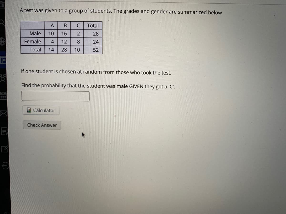 A test was given to a group of students. The grades and gender are summarized below
A
В
C
Total
Male
10
16
28
Female
4
12
8.
24
Total
14
28
10
52
If one student is chosen at random from those who took the test,
Find the probability that the student was male GIVEN they got a 'C'.
I Calculator
Check Answer
