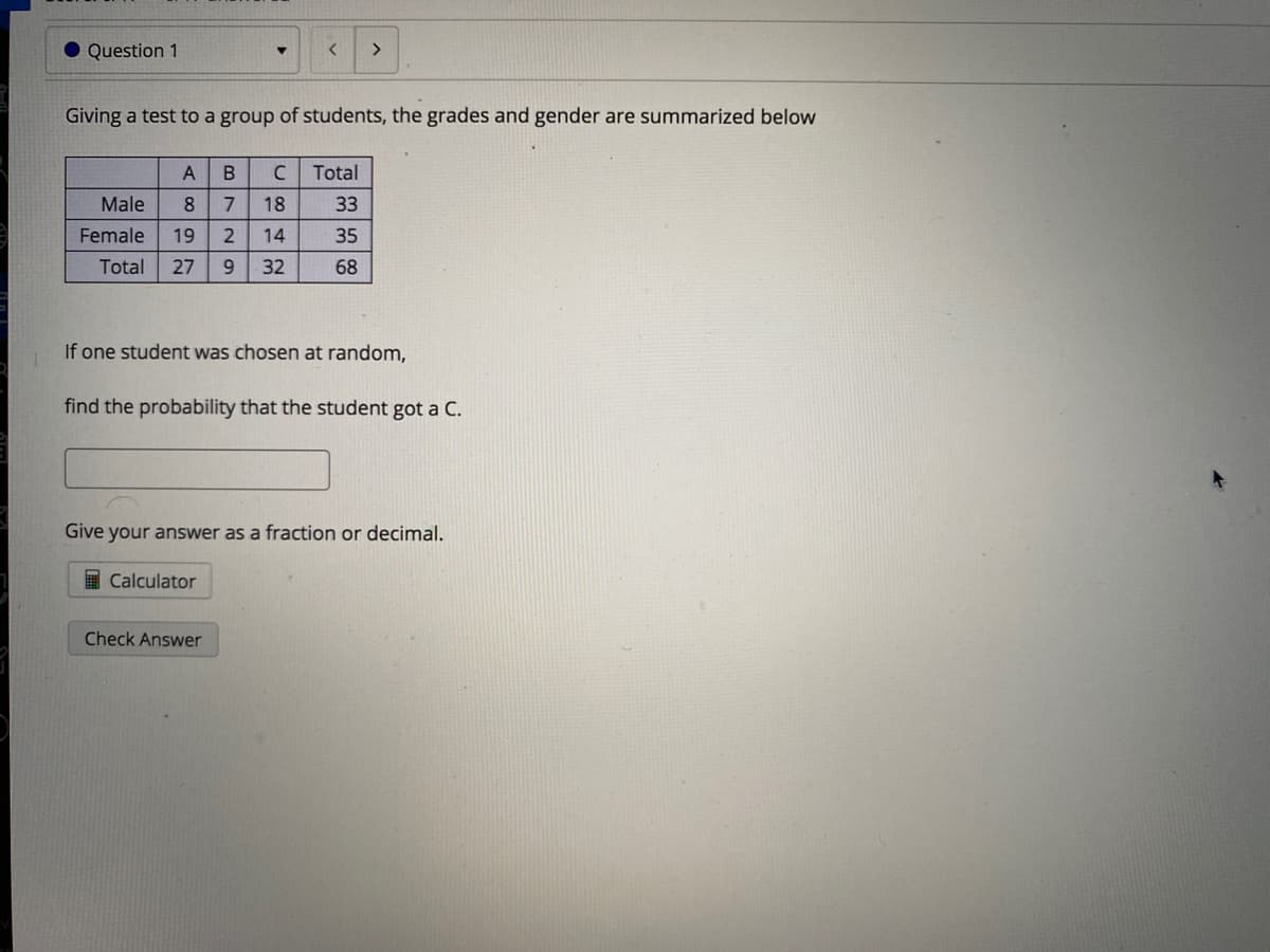 Question 1
<>
Giving a test to a group of students, the grades and gender are summarized below
A
C
Total
Male
8.
7
18
33
Female
19
14
35
Total
27
32
68
If one student was chosen at random,
find the probability that the student got a C.
Give your answer as a fraction or decimal.
I Calculator
Check Answer
