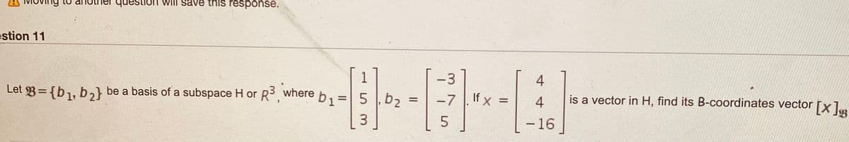 question WIII save this response.
estion 11
-3
4
Let 3={b1, b,} be a basis of a subspace H or R, where b1=| 5 , b,
-7
If x =
is a vector in H, find its B-coordinates vector [xl..
%3D
%3D
4
3
-16
|
