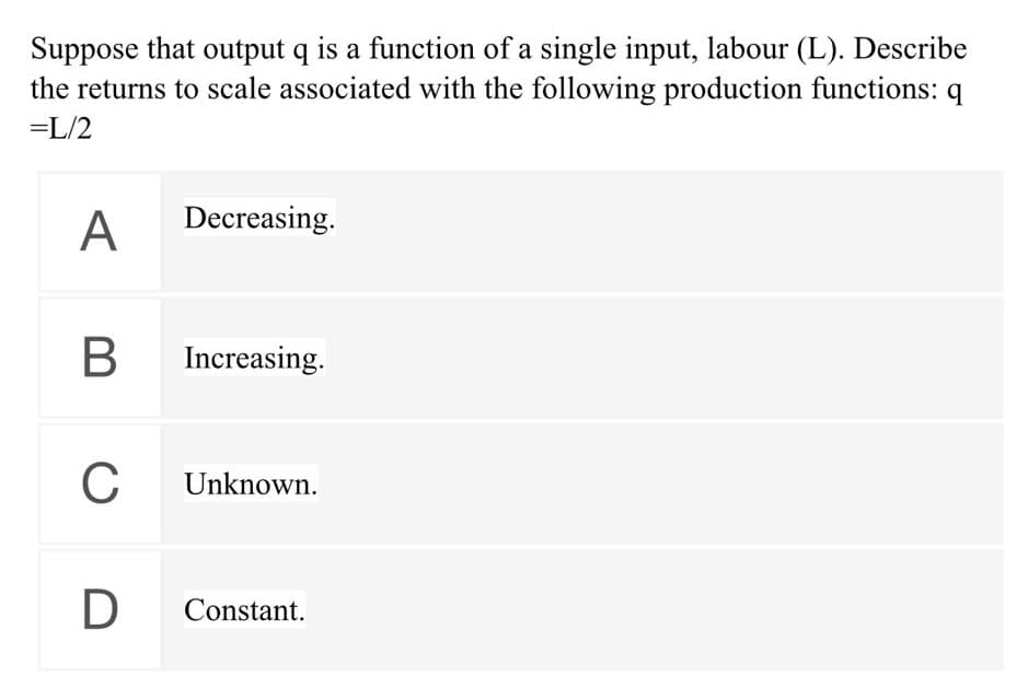 Suppose that output q is a function of a single input, labour (L). Describe
the returns to scale associated with the following production functions: q
=L/2
A
Decreasing.
Increasing.
C
Unknown.
D
Constant.
