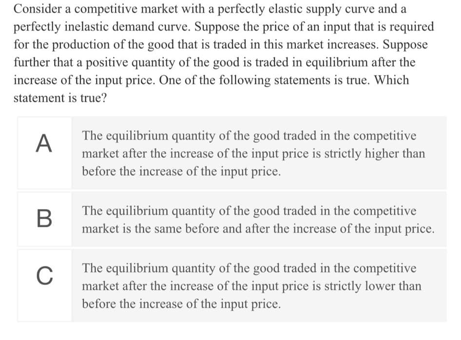 Consider a competitive market with a perfectly elastic supply curve and a
perfectly inelastic demand curve. Suppose the price of an input that is required
for the production of the good that is traded in this market increases. Suppose
further that a positive quantity of the good is traded in equilibrium after the
increase of the input price. One of the following statements is true. Which
statement is true?
The equilibrium quantity of the good traded in the competitive
market after the increase of the input price is strictly higher than
before the increase of the input price.
A
The equilibrium quantity of the good traded in the competitive
market is the same before and after the increase of the input price.
The equilibrium quantity of the good traded in the competitive
market after the increase of the input price is strictly lower than
before the increase of the input price.
C
