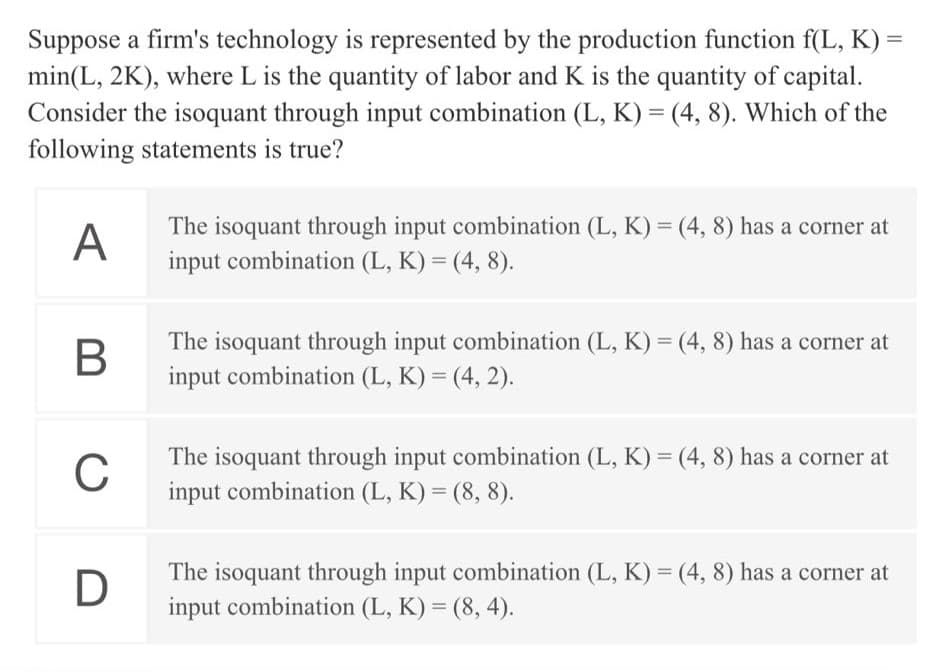 Suppose a firm's technology is represented by the production function f(L, K) =
min(L, 2K), where L is the quantity of labor and K is the quantity of capital.
Consider the isoquant through input combination (L, K) = (4, 8). Which of the
following statements is true?
The isoquant through input combination (L, K) = (4, 8) has a corner at
A
input combination (L, K) = (4, 8).
The isoquant through input combination (L, K) = (4, 8) has a corner at
input combination (L, K) = (4, 2).
%3D
%3D
The isoquant through input combination (L, K) = (4, 8) has a corner at
C
input combination (L, K) = (8, 8).
The isoquant through input combination (L, K) = (4, 8) has a corner at
input combination (L, K) = (8, 4).
