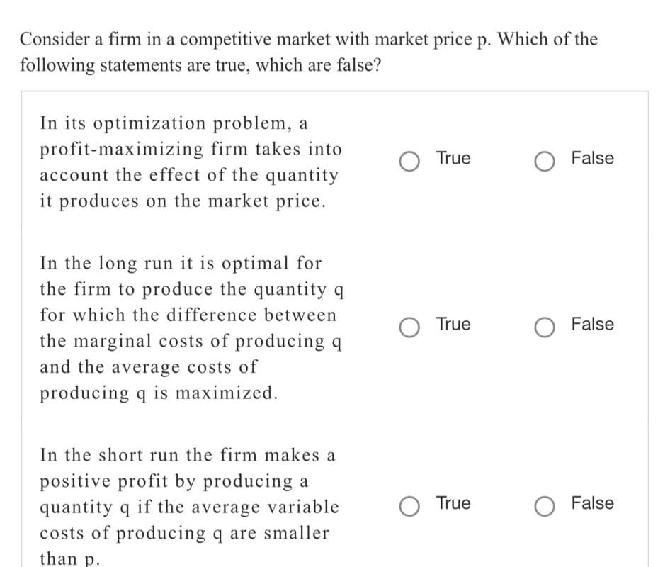 Consider a firm in a competitive market with market price p. Which of the
following statements are true, which are false?
In its optimization problem, a
profit-maximizing firm takes into
account the effect of the quantity
it produces on the market price.
O True
O False
In the long run it is optimal for
the firm to produce the quantity q
for which the difference between
True
False
the marginal costs of producing q
and the average costs of
producing q is maximized.
In the short run the firm makes a
positive profit by producing a
True
False
quantity q if the average variable
costs of producing q are smaller
than p.
