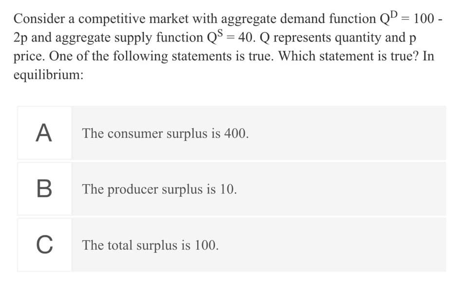 Consider a competitive market with aggregate demand function QD = 100 -
2p and aggregate supply function Q$ = 40. Q represents quantity and p
%3D
%3D
price. One of the following statements is true. Which statement is true? In
equilibrium:
А
The consumer surplus is 400.
The producer surplus is 10.
C
The total surplus is 100.
