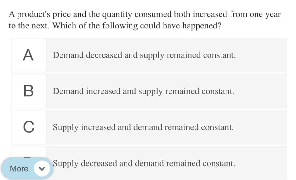 A product's price and the quantity consumed both increased from one year
to the next. Which of the following could have happened?
A
Demand decreased and supply remained constant.
В
Demand increased and supply remained constant.
C
Supply increased and demand remained constant.
Supply decreased and demand remained constant.
More
