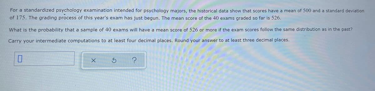 For a standardized psychology examination intended for psychology majors, the historical data show that scores have a mean of 500 and a standard deviation
of 175. The grading process of this year's exam has just begun. The mean score of the 40 exams graded so far is 526.
What is the probability that a sample of 40 exams will have a mean score of 526 or more if the exam scores follow the same distribution as in the past?
Carry your intermediate computations to at least four decimal places. Round your answer to at least three decimal places.
