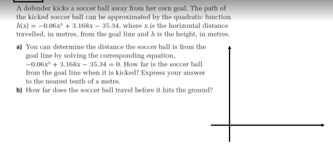 A defender kicks a soccer ball away from her own goal. The path of
the kicked soccer ball can be approximated by the quadratic function
h(x) = –0.06x² + 3.168x – 35.34, where x is the horizontal distance
travelled, in metres, from the goal line and h is the height, in metres.
a) You can determine the distance the soccer ball is from the
goal line by solving the corresponding equation,
-0.06x² + 3.168x – 35.34 = 0. How far is the soccer ball
from the goal line when it is kicked? Express your answer
to the nearest tenth of a metre.
b) How far does the soccer ball travel before it hits the ground?
