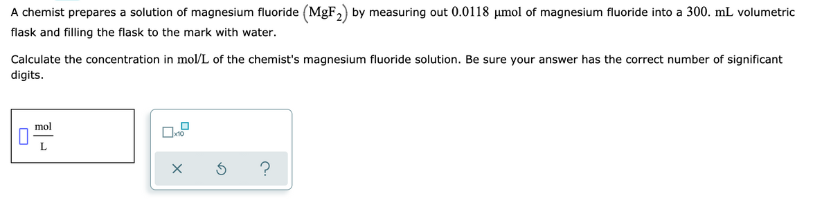 A chemist prepares a solution of magnesium fluoride (MgF,) by measuring out 0.0118 µumol of magnesium fluoride into a 300. mL volumetric
flask and filling the flask to the mark with water.
Calculate the concentration in mol/L of the chemist's magnesium fluoride solution. Be sure your answer has the correct number of significant
digits.
mol
x10
L
