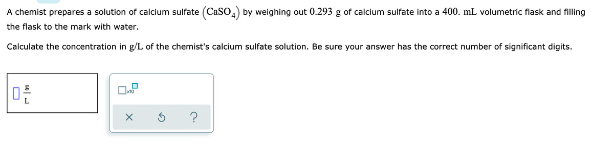 A chemist prepares a solution of calcium sulfate (CaSO) by weighing out 0.293 g of calcium sulfate into a 400. mL volumetric flask and filling
the flask to the mark with water.
Calculate the concentration in g/L of the chemist's calcium sulfate solution. Be sure your answer has the correct number of significant digits.
g
x10
?
