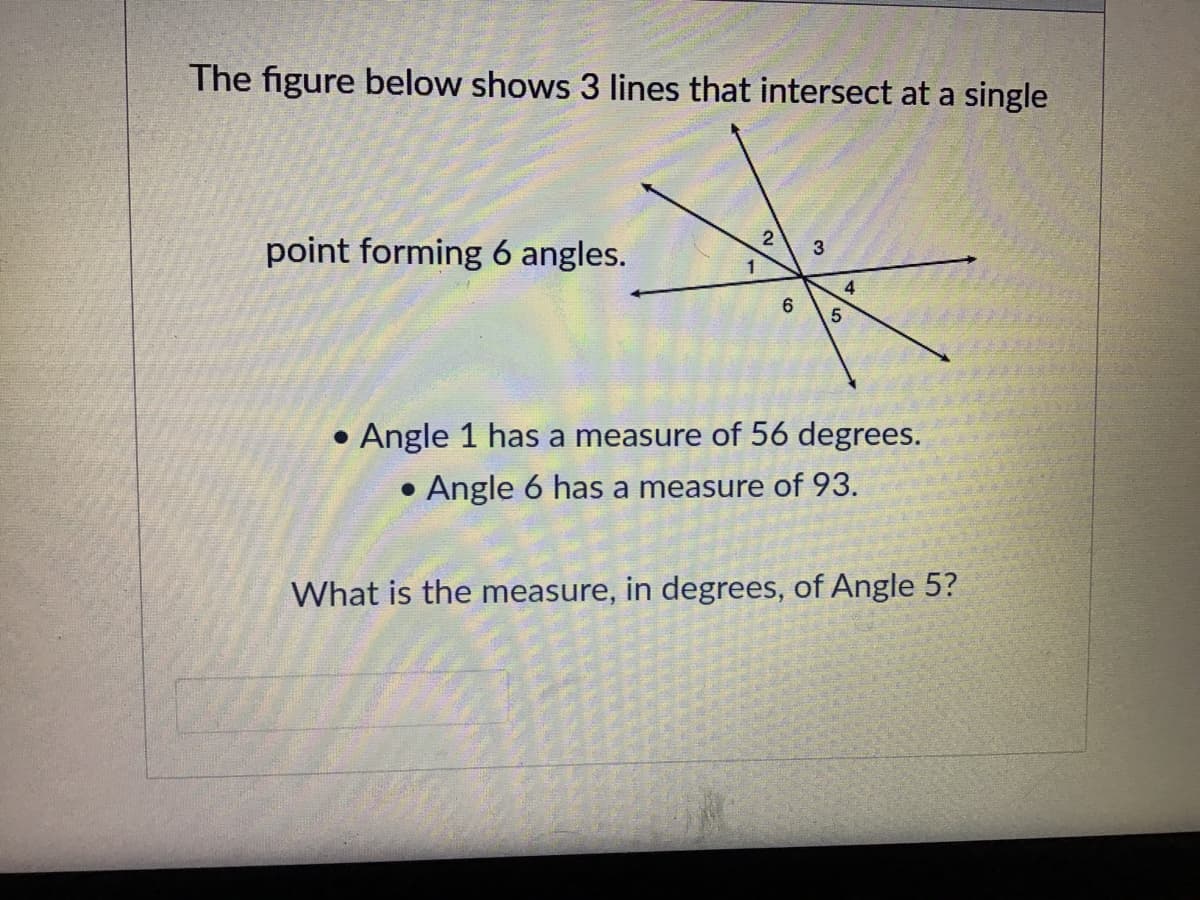 The figure below shows 3 lines that intersect at a single
point forming 6 angles.
4.
6
• Angle 1 has a measure of 56 degrees.
• Angle 6 has a measure of 93.
What is the measure, in degrees, of Angle 5?
