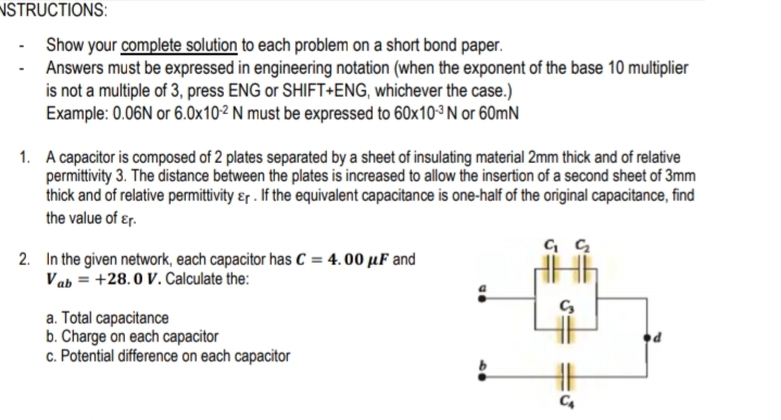 NSTRUCTIONS:
- Show your complete solution to each problem on a short bond paper.
Answers must be expressed in engineering notation (when the exponent of the base 10 multiplier
is not a multiple of 3, press ENG or SHIFT+ENG, whichever the case.)
Example: 0.06N or 6.0x10² N must be expressed to 60x103 N or 60mN
1. A capacitor is composed of 2 plates separated by a sheet of insulating material 2mm thick and of relative
permittivity 3. The distance between the plates is increased to allow the insertion of a second sheet of 3mm
thick and of relative permittivity &r . If the equivalent capacitance is one-half of the original capacitance, find
the value of ɛr.
2. In the given network, each capacitor has C = 4.00 µF and
Vab = +28.0 V. Calculate the:
a. Total capacitance
b. Charge on each capacitor
c. Potential difference on each capacitor
C4
