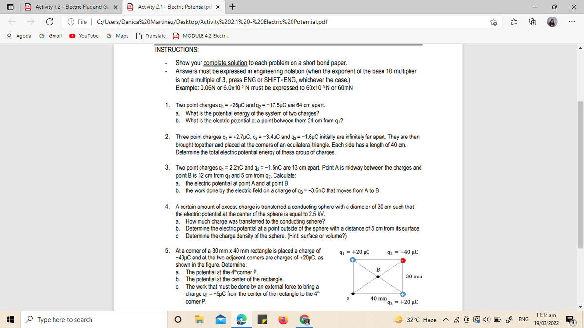 POF Activity 1.2 - Electric Flux and Ga x
p Activity 2.1 - Electric Potential.pd x
->
O File | C:/Users/Danica%20Martinez/Desktop/Activity%202.1%20-%20Electric%20Potential.pdf
+1
...
a Agoda G Gmail
YouTube G Maps O Translate
A MODULE 4.2 Electr.
INSTRUCTIONS:
Show your complete solution to each problem on a short bond paper.
Answers must be expressed in engineering notation (when the exponent of the base 10 multiplier
is not a multiple of 3, press ENG or SHIFT+ENG, whichever the case.)
Example: 0.06N or 6.0x10-2 N must be expressed to 60x10-3 N or 60mN
1. Two point charges q, = +26µC and q½ = -17.5µC are 64 cm apart.
What is the potential energy of the system of two charges?
b. What is the electric potential at a point between them 24 cm from q,?
a.
2. Three point charges q, = +2.7µC, 42 = -3.4µC and q3 = -1.6µC initially are infinitely far apart. They are then
brought together and placed at the corners of an equilateral triangle. Each side has a length of 40 cm.
Determine the total electric potential energy of these group of charges.
3. Two point charges q, = 2.2nC and q2 = -1.5nC are 13 cm apart. Point A is midway between the charges and
point B is 12 cm from q1 and 5 cm from q2. Calculate:
a. the electric potential at point A and at point B
b. the work done by the electric field on a charge of q3 = +3.6nC that moves from A to B
4. A certain amount of excess charge is transferred a conducting sphere with a diameter of 30 cm such that
the electric potential at the center of the sphere is equal to 2.5 kV.
How much charge was transferred to the conducting sphere?
b. Determine the electric potential at a point outside of the sphere with a distance of 5 cm from its surface.
Determine the charge density of the sphere. (Hint: surface or volume?)
a.
С.
5. At a corner of a 30 mm x 40 mm rectangle is placed a charge of
-40µC and at the two adjacent corners are charges of +20µC, as
shown in the figure. Determine:
a. The potential at the 4" corner P.
b. The potential at the center of the rectangle.
The work that must be done by an external force to bring a
charge q1 = +5µC from the center of the rectangle to the 4th
corner P.
91 = +20 µC
92 = -40 µC
B
30 mm
C.
40 mm
93 = +20 µC
11:14 am
P Type here to search
32°C Haze
O A ENG
19/03/2022
