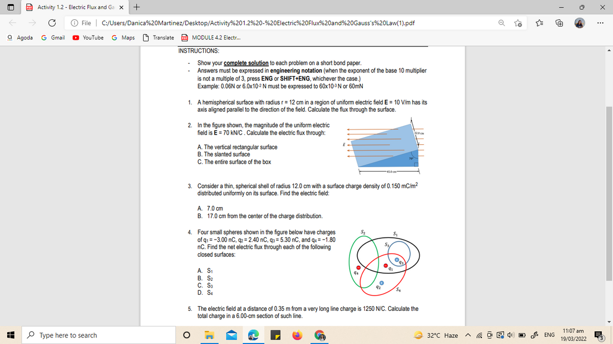 PDF Activity 1.2 - Electric Flux and Ga x
+
O File | C:/Users/Danica%20Martinez/Desktop/Activity%201.2%20-%20Electric%20Flux%20and%20Gauss's%20Law(1).pdf
+1
...
a Agoda G Gmail
YouTube G Maps O Translate E MODULE 4.2 Electr.
INSTRUCTIONS:
Show your complete solution to each problem on a short bond paper.
Answers must be expressed in engineering notation (when the exponent of the base 10 multiplier
is not a multiple of 3, press ENG or SHIFT+ENG, whichever the case.)
Example: 0.06N or 6.0x10-2 N must be expressed to 60x10-3 N or 60mN
1. A hemispherical surface with radiusr = 12 cm in a region of uniform electric field E = 10 V/m has its
axis aligned parallel to the direction of the field. Calculate the flux through the surface.
2. In the figure shown, the magnitude of the uniform electric
field is E = 70 kN/C. Calculate the electric flux through:
320 cm
A. The vertical rectangular surface
B. The slanted surface
C. The entire surface of the box
45.0 cm
3. Consider a thin, spherical shell of radius 12.0 cm with a surface charge density of 0.150 mC/m2
distributed uniformly on its surface. Find the electric field:
A. 7.0 cm
B. 17.0 cm from the center of the charge distribution.
4. Four small spheres shown in the figure below have charges
of g1 = -3.00 nC, q2 = 2.40 nC, g3 = 5.30 nC, and g4 = -1.80
nC. Find the net electric flux through each of the following
closed surfaces:
S2
S,
A. S,
B. S2
C. Sa
D. S4
92
S4
5. The electric field at a distance of 0.35 m from a very long line charge is 1250 N/C. Calculate the
total charge in a 6.00-cm section of such line.
11:07 am
P Type here to search
32°C Haze
A ENG
19/03/2022
