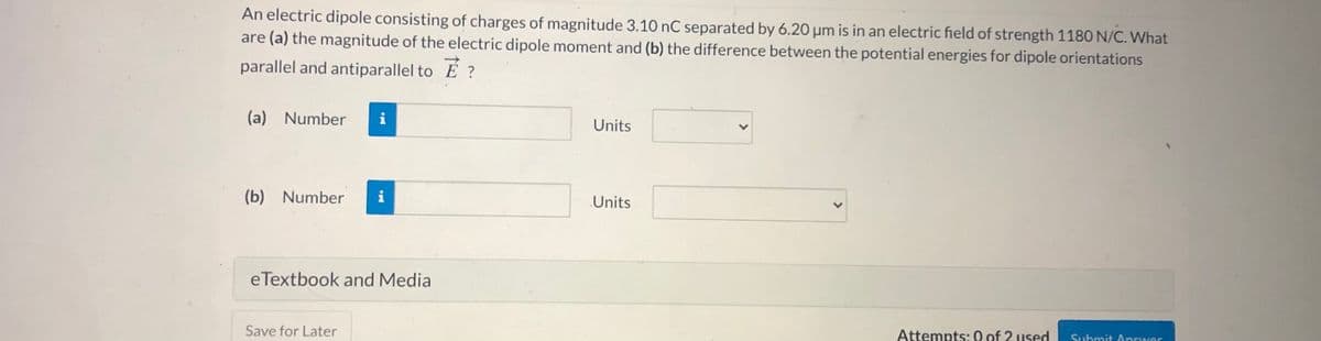 An electric dipole consisting of charges of magnitude 3.10 nC separated by 6.20 µm is in an electric field of strength 1180 N/C. What
are (a) the magnitude of the electric dipole moment and (b) the difference between the potential energies for dipole orientations
parallel and antiparallel to E ?
(a) Number
i
Units
(b) Number
i
Units
eTextbook and Media
Save for Later
Attempts: 0 of 2 used
Suhmit Answer
>
