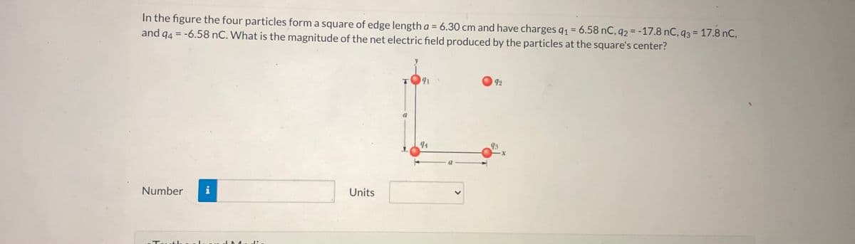 In the figure the four particles form a square of edge length a = 6.30 cm and have charges q1 = 6.58 nC, 92 = -17.8 nC, 93 = 17.8 nC,
and 94 = -6.58 nC. What is the magnitude of the net electric field produced by the particles at the square's center?
%3D
%3D
%3D
191
92
94
Number
i
Units
Tavt he
<>
