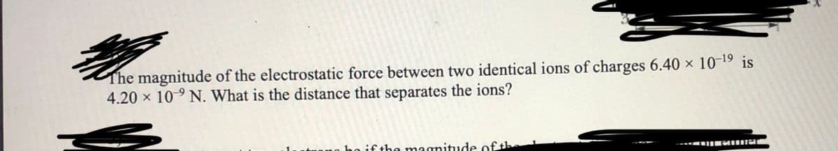 The magnitude of the electrostatic force between two identical ions of charges 6.40 × 10-19 is
4.20 x 10-9 N. What is the distance that separates the ions?
ho if the magnitude of th
