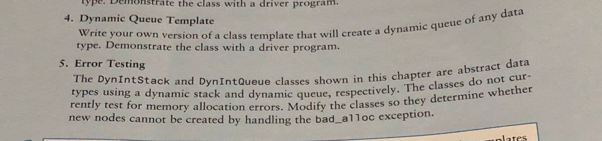 the class with a driver program.
4. Dynamic Queue Template
data
of any
a
type. Demonstrate the class with a driver program.
5. Error Testing
new nodes cannot be created by handling the bad_alloc exception.
nplates
