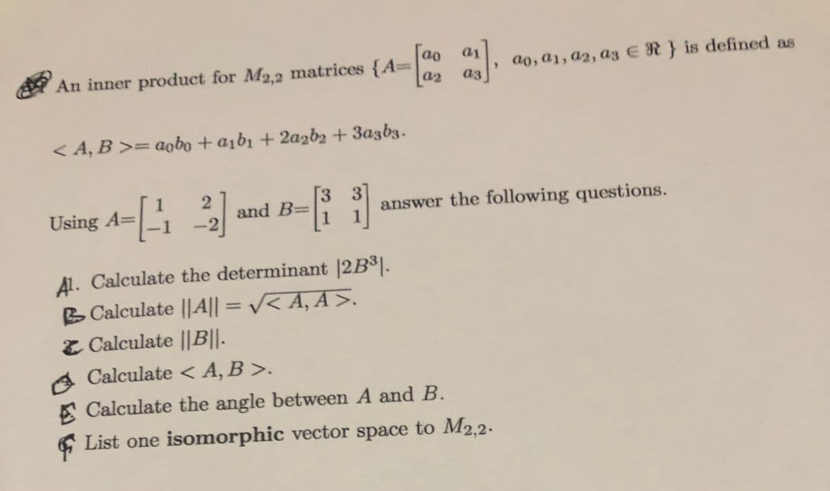 a1
ao
ao, a1, a2, a3 ER} is defined as
a2
a3
An inner product for M2.2 matrices {A=
< 4, B >= aobo + aibı + 2a2b2 + 3a3b3.
and B=
answer the following questions.
Using A=
A1. Calculate the determinant |2B³].
B Calculate |||| =
Z Calculate ||B||-
V< A, A >.
%3D
A Calculate <A, B >.
A Calculate the angle between A and B.
6 List one isomorphic vector space to M2,2-

