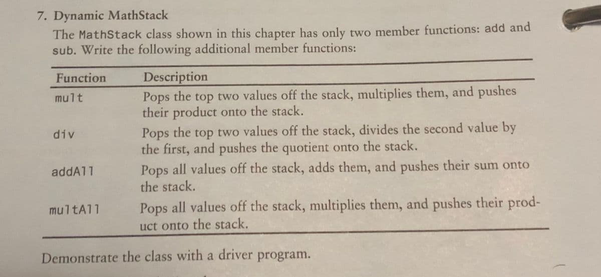 7. Dynamic MathStack
The MathStack class shown in this chapter has only two member functions: add and
sub. Write the following additional member functions:
Description
Pops the top two values off the stack, multiplies them, and pushes
their product onto the stack.
Function
mult
Pops the top two values off the stack, divides the second value by
the first, and pushes the quotient onto the stack.
div
Pops all values off the stack, adds them, and pushes their sum onto
the stack.
addA11
multA11
Pops all values off the stack, multiplies them, and pushes their prod-
uct onto the stack.
Demonstrate the class with a driver program.
