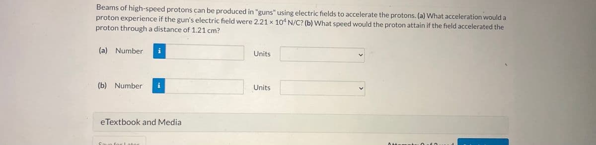 Beams of high-speed protons can be produced in "guns" using electric fields to accelerate the protons. (a) What acceleration would a
proton experience if the gun's electric field were 2.21 x 104 N/C? (b) What speed would the proton attain if the field accelerated the
proton through a distance of 1.21 cm?
(a) Number
i
Units
(b) Number
i
Units
eTextbook and Media
Save forLater
Attomntcı
<>
