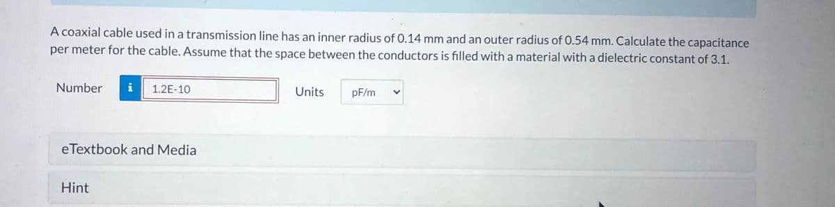 A coaxial cable used in a transmission line has an inner radius of 0.14 mm and an outer radius of 0.54 mm. Calculate the capacitance
per meter for the cable. Assume that the space between the conductors is filled with a material with a dielectric constant of 3.1.
Number
i
1.2E-10
Units
pF/m
eTextbook and Media
Hint

