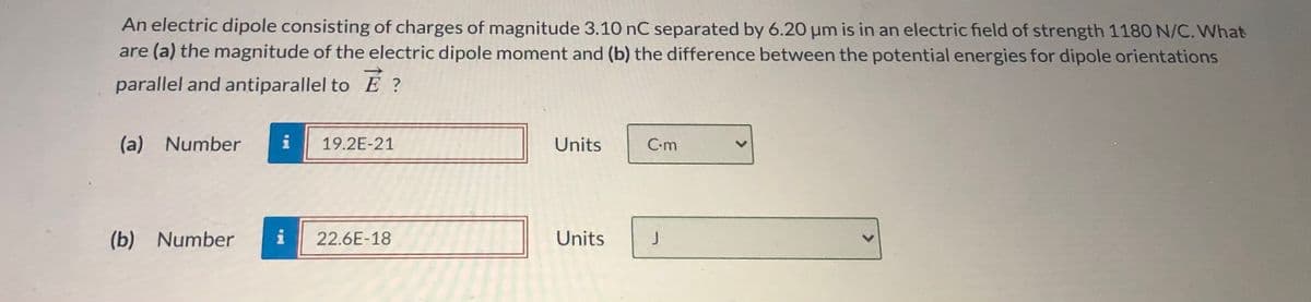 An electric dipole consisting of charges of magnitude 3.10 nC separated by 6.20 um is in an electric field of strength 1180 N/C. What
are (a) the magnitude of the electric dipole moment and (b) the difference between the potential energies for dipole orientations
parallel and antiparallel to E ?
(a) Number
19.2E-21
Units
C-m
(b) Number
22.6E-18
Units
