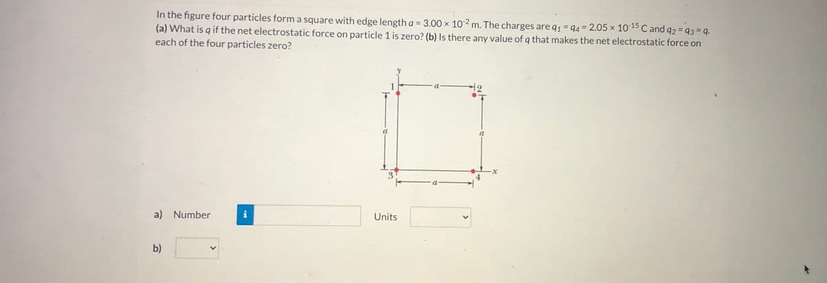 In the figure four particles form a square with edge length a = 3.00 × 102 m. The charges are q1 = 94 = 2.05 × 1015 C and q2 = q3 = q.
(a) What is q if the net electrostatic force on particle 1 is zero? (b) Is there any value of q that makes the net electrostatic force on
each of the four particles zero?
12
3
a) Number
Units
b)
>
