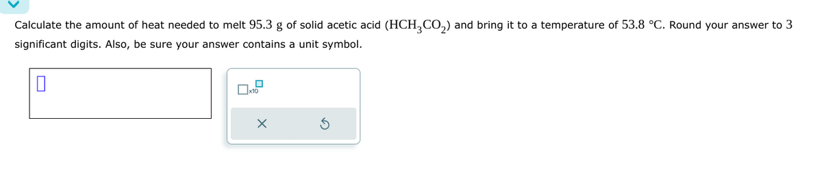 Calculate the amount of heat needed to melt 95.3 g of solid acetic acid (HCH3CO₂) and bring to a temperature of 53.8 °C. Round your answer to 3
significant digits. Also, be sure your answer contains a unit symbol.
0
X