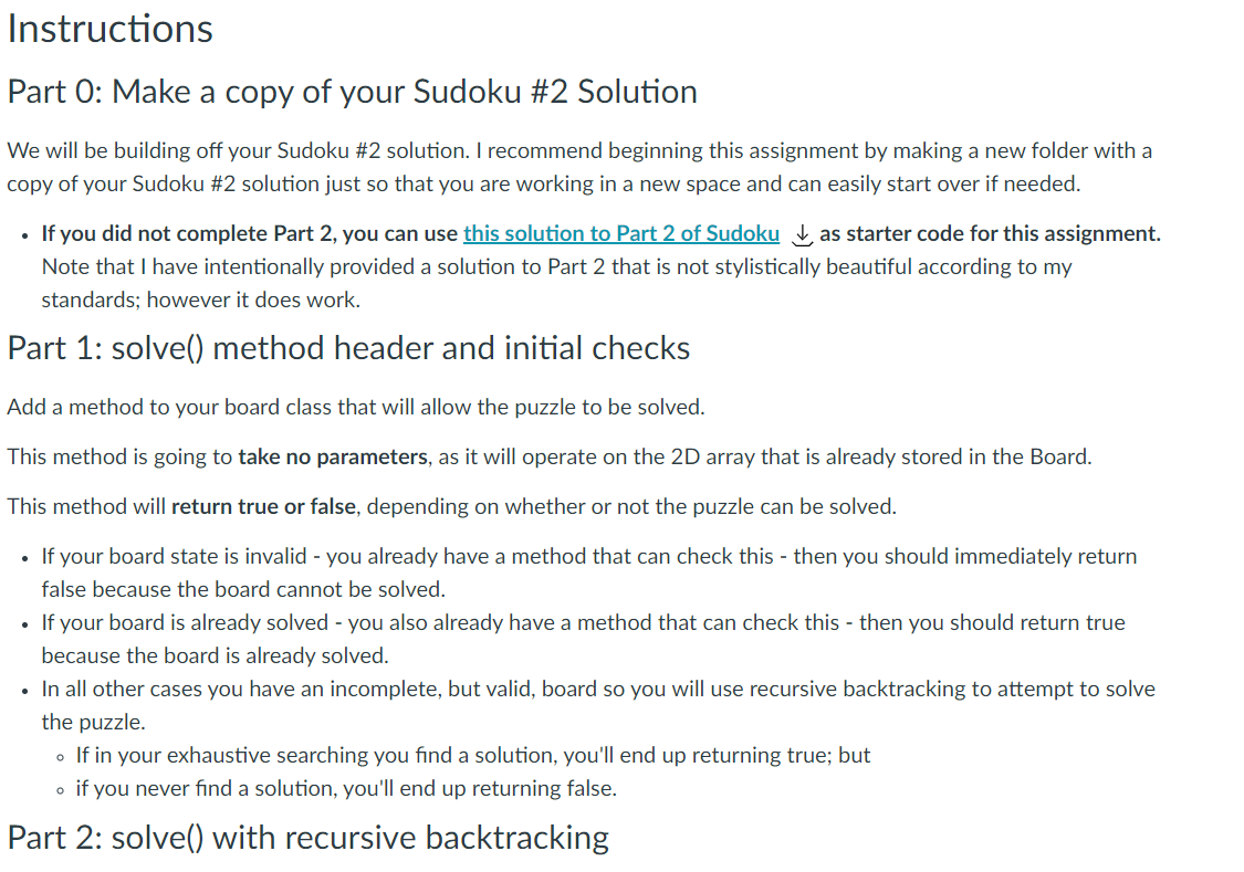 Instructions
Part 0: Make a copy of your Sudoku #2 Solution
We will be building off your Sudoku #2 solution. I recommend beginning this assignment by making a new folder with a
copy of your Sudoku #2 solution just so that you are working in a new space and can easily start over if needed.
• If you did not complete Part 2, you can use this solution to Part 2 of Sudoku , as starter code for this assignment.
Note that I have intentionally provided a solution to Part 2 that is not stylistically beautiful according to my
standards; however it does work.
Part 1: solve() method header and initial checks
Add a method to your board class that will allow the puzzle to be solved.
This method is going to take no parameters, as it will operate on the 2D array that is already stored in the Board.
This method will return true or false, depending on whether or not the puzzle can be solved.
If your board state is invalid - you already have a method that can check this - then you should immediately return
false because the board cannot be solved.
If your board is already solved - you also already have a method that can check this - then you should return true
because the board is already solved.
• In all other cases you have an incomplete, but valid, board so you will use recursive backtracking to attempt to solve
the puzzle.
o If in your exhaustive searching you find a solution, you'll end up returning true; but
o if you never find a solution, you'll end up returning false.
Part 2: solve() with recursive backtracking
