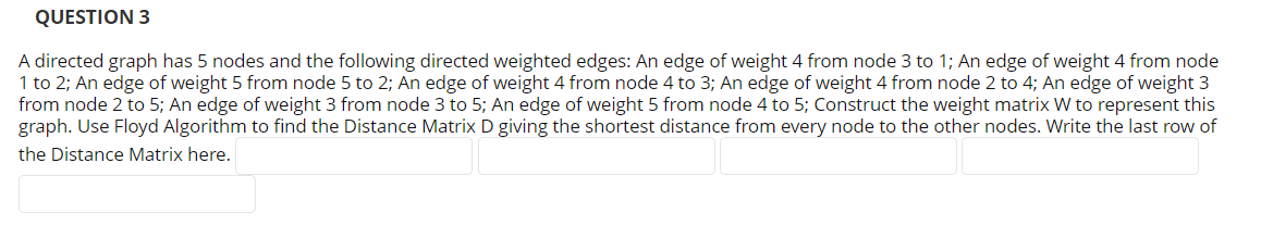 QUESTION 3
A directed graph has 5 nodes and the following directed weighted edges: An edge of weight 4 from node 3 to 1; An edge of weight 4 from node
1 to 2; An edge of weight 5 from node 5 to 2; An edge of weight 4 from node 4 to 3; An edge of weight 4 from node 2 to 4; An edge of weight 3
from node 2 to 5; An edge of weight 3 from node 3 to 5; An edge of weight 5 from node 4 to 5; Construct the weight matrix W to represent this
graph. Use Floyd Algorithm to find the Distance Matrix D giving the shortest distance from every node to the other nodes. Write the last row of
the Distance Matrix here.
