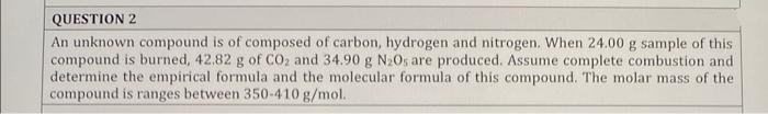 QUESTION 2
An unknown compound is of composed of carbon, hydrogen and nitrogen. When 24.00 g sample of this
compound is burned, 42.82 g of CO2 and 34.90 g N20s are produced. Assume complete combustion and
determine the empirical formula and the molecular formula of this compound. The molar mass of the
compound is ranges between 350-410 g/mol.
