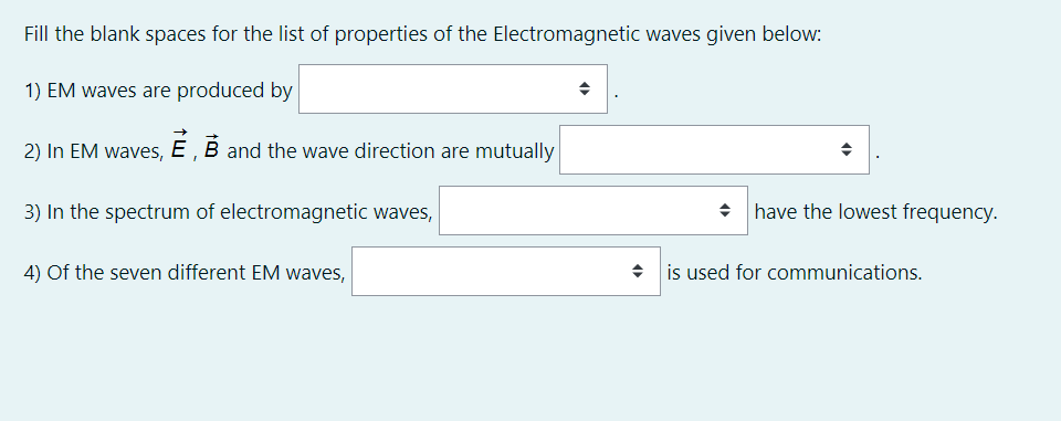 Fill the blank spaces for the list of properties of the Electromagnetic waves given below:
1) EM waves are produced by
2) In EM waves, E , B and the wave direction are mutually
3) In the spectrum of electromagnetic waves,
have the lowest frequency.
4) Of the seven different EM waves,
• is used for communications.
