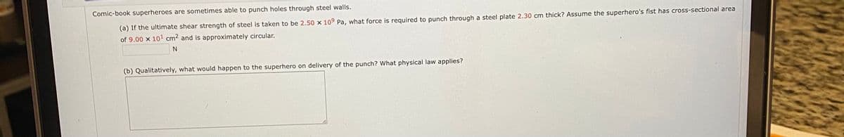 Comic-book superheroes are sometimes able to punch holes through steel walls.
(a) If the ultimate shear strength of steel is taken to be 2.50 x 109 Pa, what force is required to punch through a steel plate 2.30 cm thick? Assume the superhero's fist has cross-sectional area
of 9.00 x 101 cm2 and is approximately circular.
(b) Qualitatively, what would happen to the superhero on delivery of the punch? What physical law applies?
