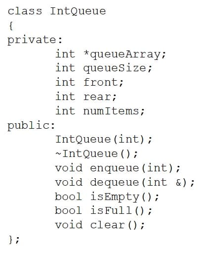 class IntQueue
{
private:
int *queueArray;
int queueSize;
int front;
int rear;
int numItems;
public:
IntQueue (int);
~IntQueue ();
void enqueue (int);
void dequeue (int &);
bool isEmpty();
bool isFull();
void clear ();
} ;
