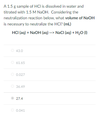 A 1.5 g sample of HCI is dissolved in water and
titrated with 1.5 M NAOH. Considering the
neutralization reaction below, what volume of NaOH
is necessary to neutralize the HCI? (mL)
HCI (aq) + NaOH (aq) --> NaCI (aq) + H2O (1)
O 43.0
O 61.65
O 0.027
36.49
27.4
0.041
