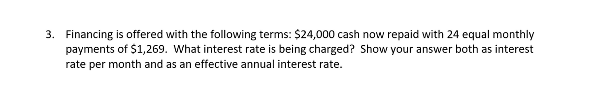 3. Financing is offered with the following terms: $24,000 cash now repaid with 24 equal monthly
payments of $1,269. What interest rate is being charged? Show your answer both as interest
rate per month and as an effective annual interest rate.