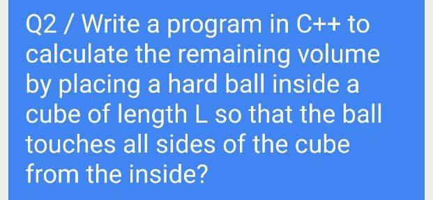 Q2 / Write a program in C++ to
calculate the remaining volume
by placing a hard ball inside a
cube of length L so that the ball
touches all sides of the cube
from the inside?
