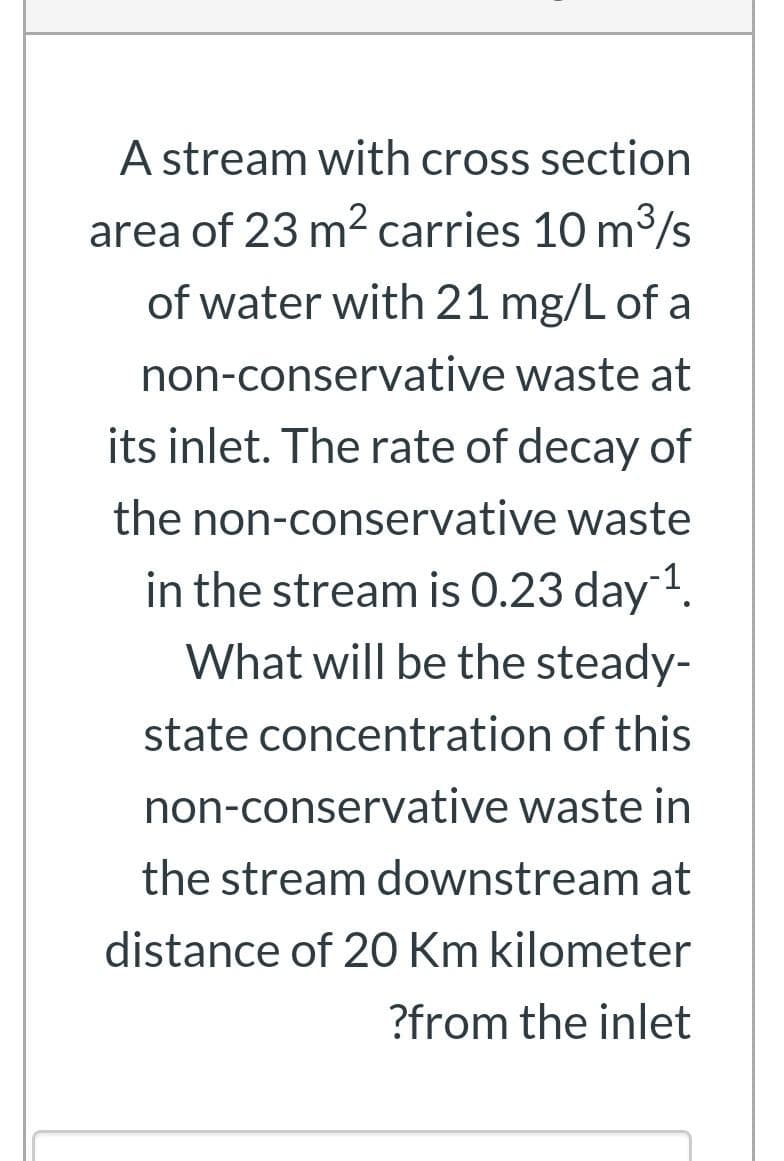 A stream with cross section
area of 23 m2 carries 10 m3/s
of water with 21 mg/L of a
non-conservative waste at
its inlet. The rate of decay of
the non-conservative waste
in the stream is 0.23 day1.
What will be the steady-
state concentration of this
non-conservative waste in
the stream downstream at
distance of 20 Km kilometer
?from the inlet
