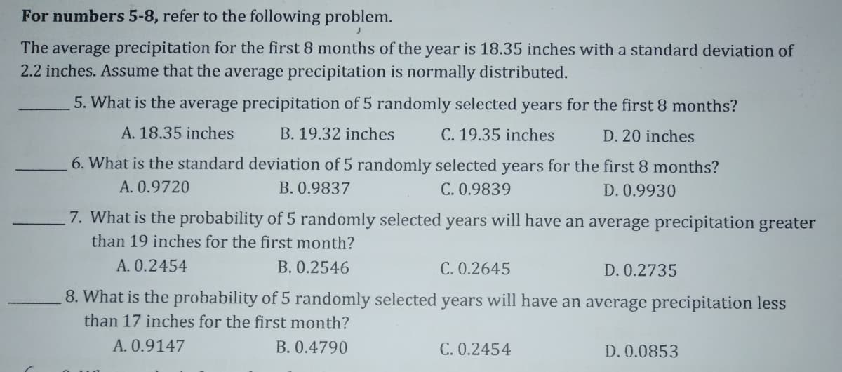 For numbers 5-8, refer to the following problem.
The average precipitation for the first 8 months of the year is 18.35 inches with a standard deviation of
2.2 inches. Assume that the average precipitation is normally distributed.
5. What is the average precipitation of 5 randomly selected years for the first 8 months?
A. 18.35 inches
B. 19.32 inches
C. 19.35 inches
D. 20 inches
6. What is the standard deviation of 5 randomly selected years for the first 8 months?
A. 0.9720
B. 0.9837
C. 0.9839
D. 0.9930
7. What is the probability of 5 randomly selected years will have an average precipitation greater
than 19 inches for the first month?
A. 0.2454
B. 0.2546
C. 0.2645
D. 0.2735
8. What is the probability of 5 randomly selected years will have an average precipitation less
than 17 inches for the first month?
A. 0.9147
B. 0.4790
C. 0.2454
D. 0.0853
