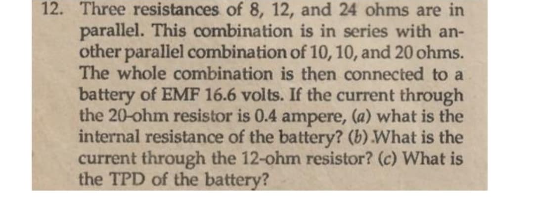 12. Three resistances of 8, 12, and 24 ohms are in
parallel. This combination is in series with an-
other parallel combination of 10, 10, and 20 ohms.
The whole combination is then connected to a
battery of EMF 16.6 volts. If the current through
the 20-ohm resistor is 0.4 ampere, (a) what is the
internal resistance of the battery? (b) What is the
current through the 12-ohm resistor? (c) What is
the TPD of the battery?
