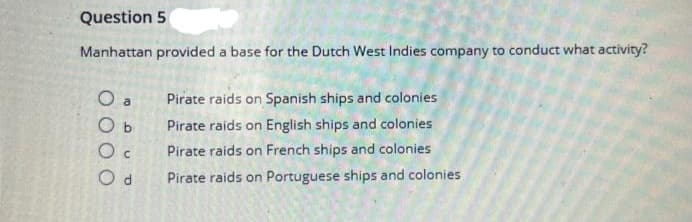 Question 5
Manhattan provided a base for the Dutch West Indies company to conduct what activity?
O a
Pirate raids on Spanish ships and colonies
O b
Pirate raids on English ships and colonies
Pirate raids on French ships and colonies
Pirate raids on Portuguese ships and colonies
