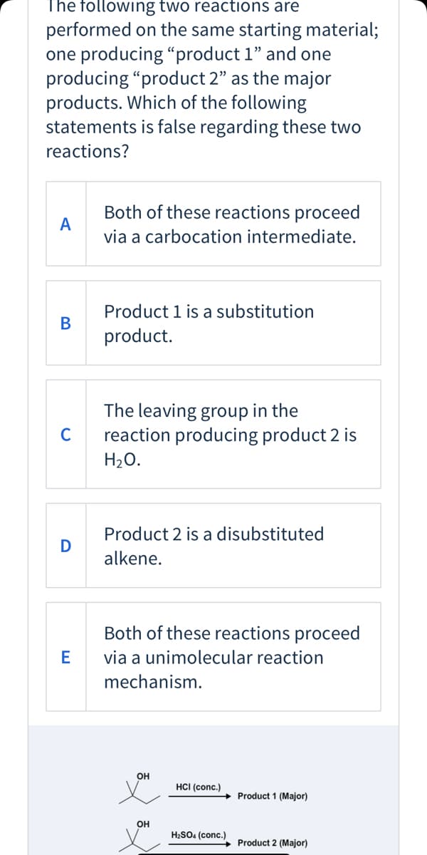 The following two reactions are
performed on the same starting material;
one producing “product 1" and one
producing "product 2" as the major
products. Which of the following
statements is false regarding these two
reactions?
Both of these reactions proceed
A
via a carbocation intermediate.
Product 1 is a substitution
В
product.
The leaving group in the
reaction producing product 2 is
H20.
C
Product 2 is a disubstituted
alkene.
Both of these reactions proceed
E
via a unimolecular reaction
mechanism.
он
HCI (conc.)
Product 1 (Major)
он
H2SO4 (conc.)
Product 2 (Major)
