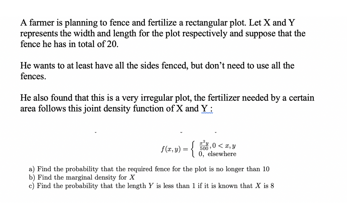 A farmer is planning to fence and fertilize a rectangular plot. Let X and Y
represents the width and length for the plot respectively and suppose that the
fence he has in total of 20.
He wants to at least have all the sides fenced, but don't need to use all the
fences.
He also found that this is a very irregular plot, the fertilizer needed by a certain
area follows this joint density function of X and Y:
f(x, y) = {
x²y₁0 < x, y
500,
0, elsewhere
a) Find the probability that the required fence for the plot is no longer than 10
b) Find the marginal density for X
c) Find the probability that the length Y is less than 1 if it is known that X is 8