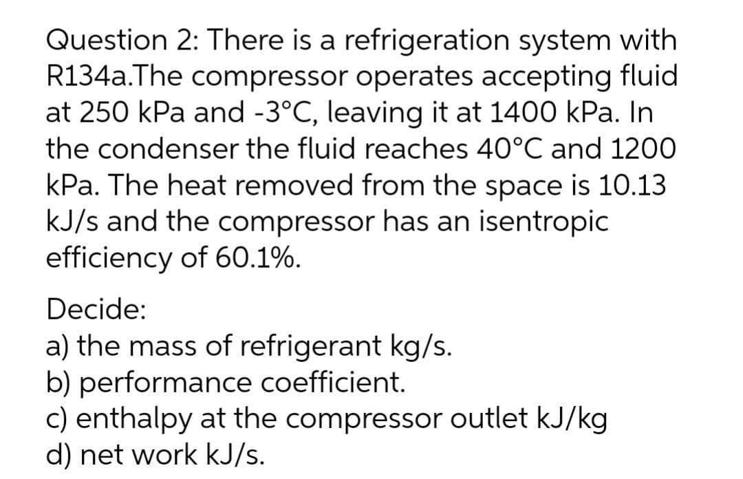 Question 2: There is a refrigeration system with
R134a.The compressor operates accepting fluid
at 250 kPa and -3°C, leaving it at 1400 kPa. In
the condenser the fluid reaches 40°C and 1200
kPa. The heat removed from the space is 10.13
kJ/s and the compressor has an isentropic
efficiency of 60.1%.
Decide:
a) the mass of refrigerant kg/s.
b) performance coefficient.
c) enthalpy at the compressor outlet kJ/kg
d) net work kJ/s.
