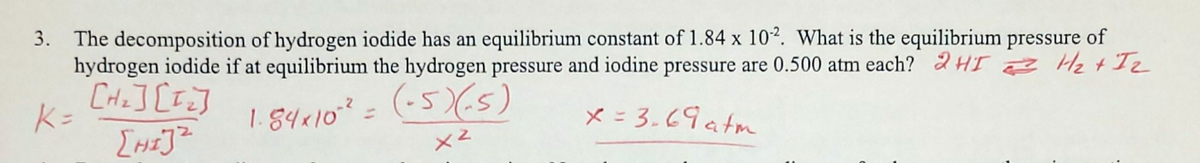 3. The decomposition of hydrogen iodide has an equilibrium constant of 1.84 x 102. What is the equilibrium pressure of
hydrogen iodide if at equilibrium the hydrogen pressure and iodine pressure are 0.500 atm each? 2H = H₂+I2
[H₂] [1₂]
[HI]²
K=
1.84×10-² =
(-5)(-5)
x = 3.69atm
x²