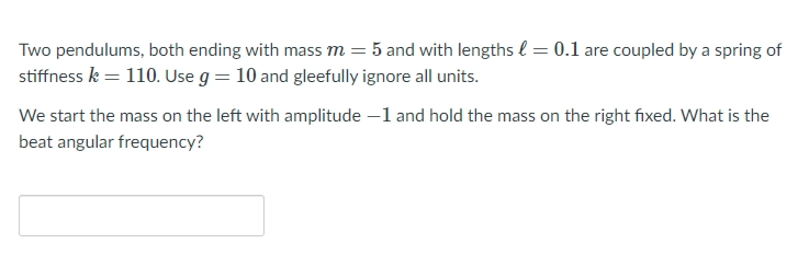 Two pendulums, both ending with mass m = 5 and with lengths l = 0.1 are coupled by a spring of
stiffness k = 110. Use g = 10 and gleefully ignore all units.
We start the mass on the left with amplitude –1 and hold the mass on the right fixed. What is the
beat angular frequency?
