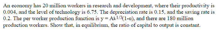 An economy has 20 million workers in research and development, where their productivity is
0.004, and the level of technology is 6.75. The depreciation rate is 0.15, and the saving rate is
0.2. The per worker production function is y = Akl/3(1-a), and there are 180 million
production workers. Show that, in equilibrium, the ratio of capital to output is constant.
